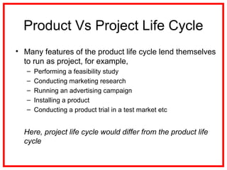 Product Vs Project Life Cycle
• Many features of the product life cycle lend themselves
to run as project, for example,
– Performing a feasibility study
– Conducting marketing research
– Running an advertising campaign
– Installing a product
– Conducting a product trial in a test market etc
Here, project life cycle would differ from the product life
cycle
 