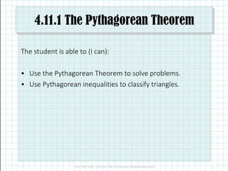4.11.1 The Pythagorean Theorem
The student is able to (I can):
• Use the Pythagorean Theorem to solve problems.
• Use Pythagorean inequalities to classify triangles.
 