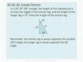 30°-60°-90° Triangle Theorem
In a 30°-60°-90° triangle, the length of the hypotenuse is
2222 times the length of the shorter leg, and the length of the
longer leg is times the length of the shorter leg.
Remember: the shorter leg is always opposite the smallest
(30°) angle; the longer leg is always opposite the 60°
angle.
3
x
2x3x
60°
30°
 