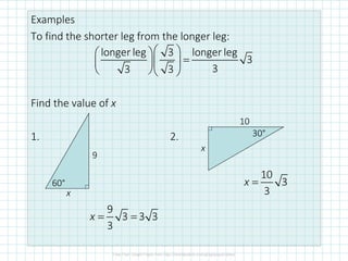 Examples
To find the shorter leg from the longer leg:
Find the value of x
1. 2.
9
x
60°
10
x
30°
longer leg 3 longer leg
3
33 3
  
=  
  
9
3 3 3
3
= =x
10
3
3
x =
 