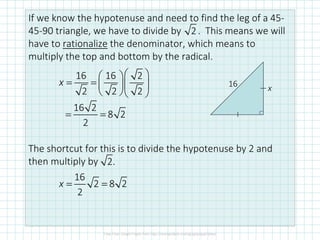 If we know the hypotenuse and need to find the leg of a 45-
45-90 triangle, we have to divide by . This means we will
have to rationalize the denominator, which means to
multiply the top and bottom by the radical.
The shortcut for this is to divide the hypotenuse by 2 and
then multiply by
2
16 x
16 16 2
2 2 2
  
= =   
  
x
16 2
8 2
2
= =
2.
16
2 8 2
2
= =x
 
