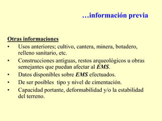 …información previa
Otras informaciones
• Usos anteriores; cultivo, cantera, minera, botadero,
relleno sanitario, etc.
• Construcciones antiguas, restos arqueológicos u obras
semejantes que puedan afectar al EMS.
• Datos disponibles sobre EMS efectuados.
• De ser posibles tipo y nivel de cimentación.
• Capacidad portante, deformabilidad y/o la estabilidad
del terreno.
 