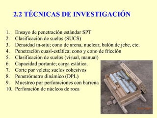 2.2 TÉCNICAS DE INVESTIGACIÓN
1. Ensayo de penetración estándar SPT
2. Clasificación de suelos (SUCS)
3. Densidad in-situ; cono de arena, nuclear, balón de jebe, etc.
4. Penetración cuasi-estática; cono y cono de fricción
5. Clasificación de suelos (visual, manual)
6. Capacidad portante; carga estática.
7. Corte por veleta; suelos cohesivos
8. Penetrómetro dinámico (DPL)
9. Muestreo por perforaciones con barrena
10. Perforación de núcleos de roca
 