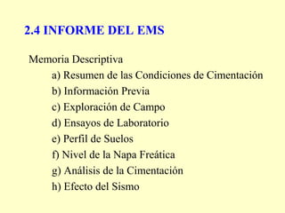2.4 INFORME DEL EMS
Memoria Descriptiva
a) Resumen de las Condiciones de Cimentación
b) Información Previa
c) Exploración de Campo
d) Ensayos de Laboratorio
e) Perfil de Suelos
f) Nivel de la Napa Freática
g) Análisis de la Cimentación
h) Efecto del Sismo
 