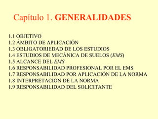 Capítulo 1. GENERALIDADES
1.1 OBJETIVO
1.2 ÁMBITO DE APLICACIÓN
1.3 OBLIGATORIEDAD DE LOS ESTUDIOS
1.4 ESTUDIOS DE MECÁNICA DE SUELOS (EMS)
1.5 ALCANCE DEL EMS
1.6 RESPONSABILIDAD PROFESIONAL POR EL EMS
1.7 RESPONSABILIDAD POR APLICACIÓN DE LA NORMA
1.8 INTERPRETACION DE LA NORMA
1.9 RESPONSABILIDAD DEL SOLICITANTE
 