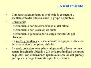 …Asentamiento
• Comparar: asentamiento tolerable de la estructura y
asentamiento del pilote aislado (o grupo de pilotes)
• Considerar:
– asentamiento por deformación axial del pilote
– asentamiento por la acción de punta
– asentamiento generado por la carga transmitida por
fricción.
• En suelos granulares: el asentamiento del grupo, es función
del asentamiento del pilote aislado.
• En suelo cohesivo: reemplazar al grupo de pilotes por una
zapata imaginaria ubicada a 2/3 de la profundidad del grupo
de pilotes; con dimensiones iguales a la sección del grupo y
que aplica la carga transmitida por la estructura.
 