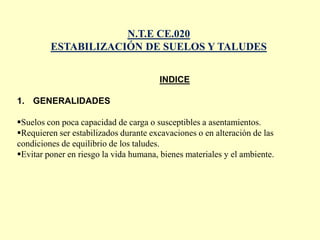 N.T.E CE.020
ESTABILIZACIÓN DE SUELOS Y TALUDES
INDICE
1. GENERALIDADES
Suelos con poca capacidad de carga o susceptibles a asentamientos.
Requieren ser estabilizados durante excavaciones o en alteración de las
condiciones de equilibrio de los taludes.
Evitar poner en riesgo la vida humana, bienes materiales y el ambiente.
 