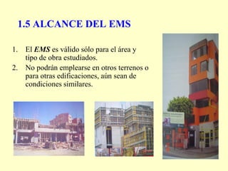 1.5 ALCANCE DEL EMS
1. El EMS es válido sólo para el área y
tipo de obra estudiados.
2. No podrán emplearse en otros terrenos o
para otras edificaciones, aún sean de
condiciones similares.
 