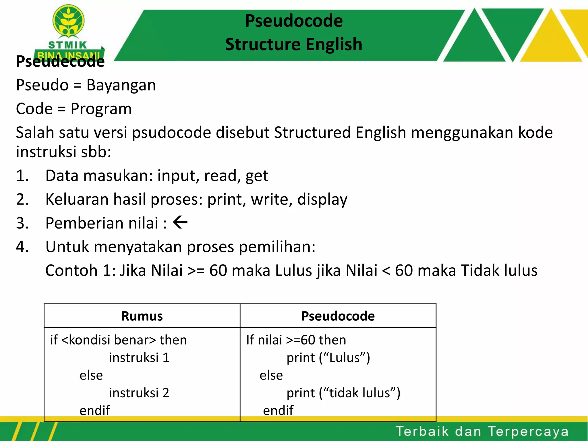 Pseudocode
Structure English
Pseudecode
Pseudo = Bayangan
Code = Program
Salah satu versi psudocode disebut Structured English menggunakan kode
instruksi sbb:
1. Data masukan: input, read, get
2. Keluaran hasil proses: print, write, display
3. Pemberian nilai : 
4. Untuk menyatakan proses pemilihan:
Contoh 1: Jika Nilai >= 60 maka Lulus jika Nilai < 60 maka Tidak lulus
Rumus Pseudocode
if <kondisi benar> then
instruksi 1
else
instruksi 2
endif
If nilai >=60 then
print (“Lulus”)
else
print (“tidak lulus”)
endif
 
