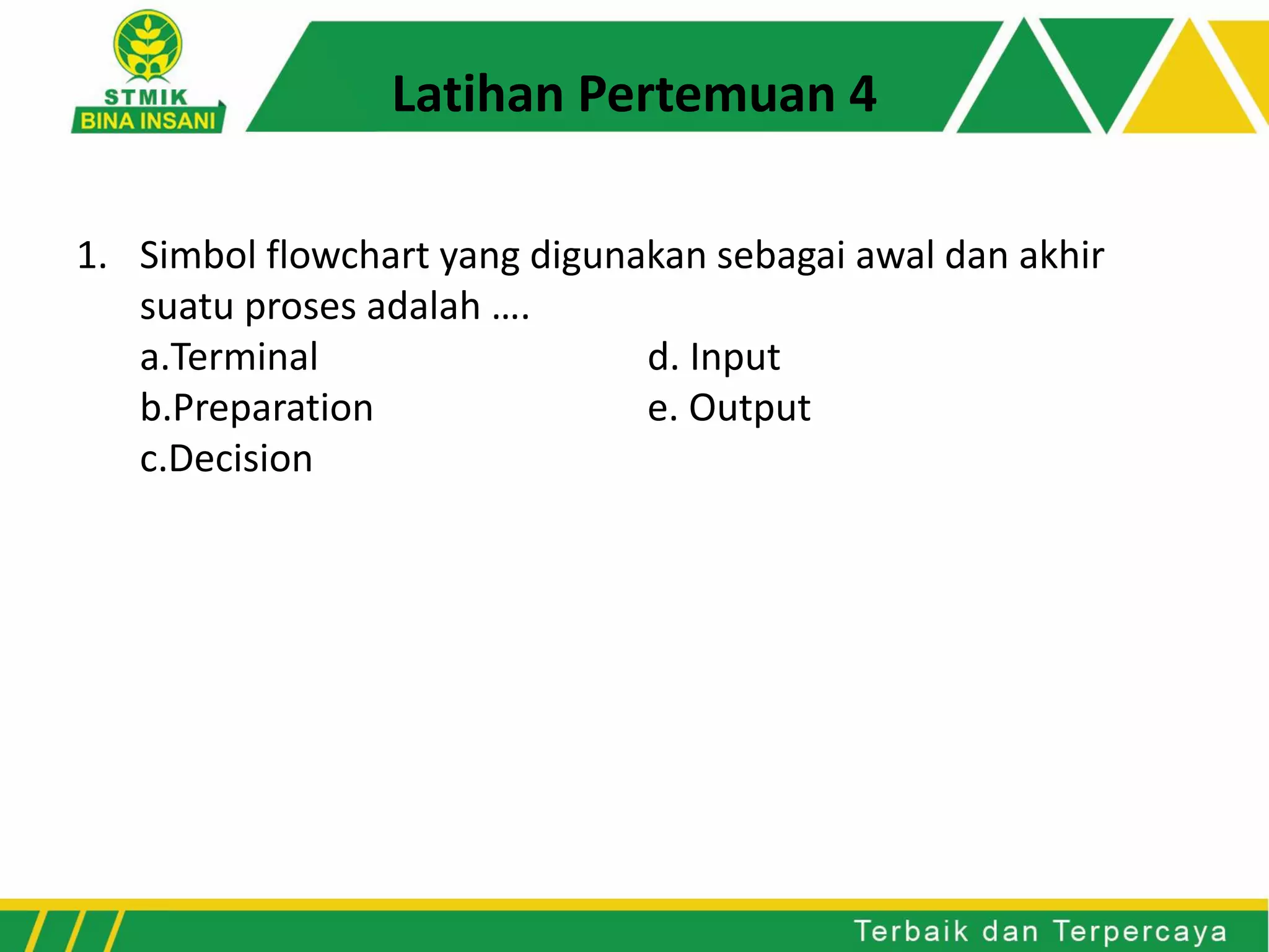 1. Simbol flowchart yang digunakan sebagai awal dan akhir
suatu proses adalah ….
a.Terminal d. Input
b.Preparation e. Output
c.Decision
Latihan Pertemuan 4
 