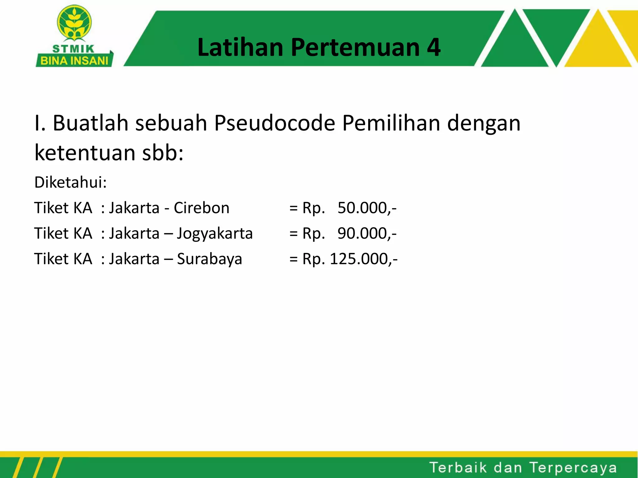 I. Buatlah sebuah Pseudocode Pemilihan dengan
ketentuan sbb:
Diketahui:
Tiket KA : Jakarta - Cirebon = Rp. 50.000,-
Tiket KA : Jakarta – Jogyakarta = Rp. 90.000,-
Tiket KA : Jakarta – Surabaya = Rp. 125.000,-
Latihan Pertemuan 4
 