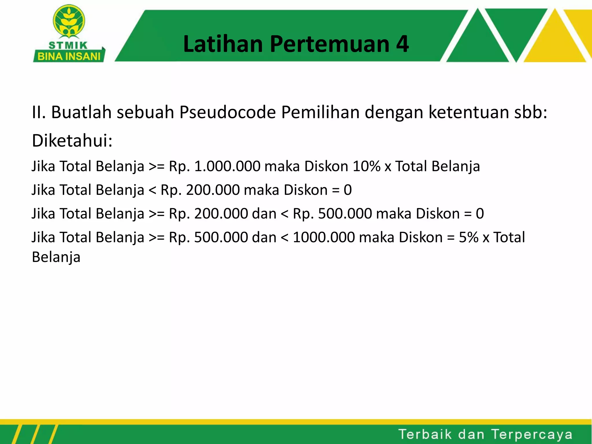 II. Buatlah sebuah Pseudocode Pemilihan dengan ketentuan sbb:
Diketahui:
Jika Total Belanja >= Rp. 1.000.000 maka Diskon 10% x Total Belanja
Jika Total Belanja < Rp. 200.000 maka Diskon = 0
Jika Total Belanja >= Rp. 200.000 dan < Rp. 500.000 maka Diskon = 0
Jika Total Belanja >= Rp. 500.000 dan < 1000.000 maka Diskon = 5% x Total
Belanja
Latihan Pertemuan 4
 