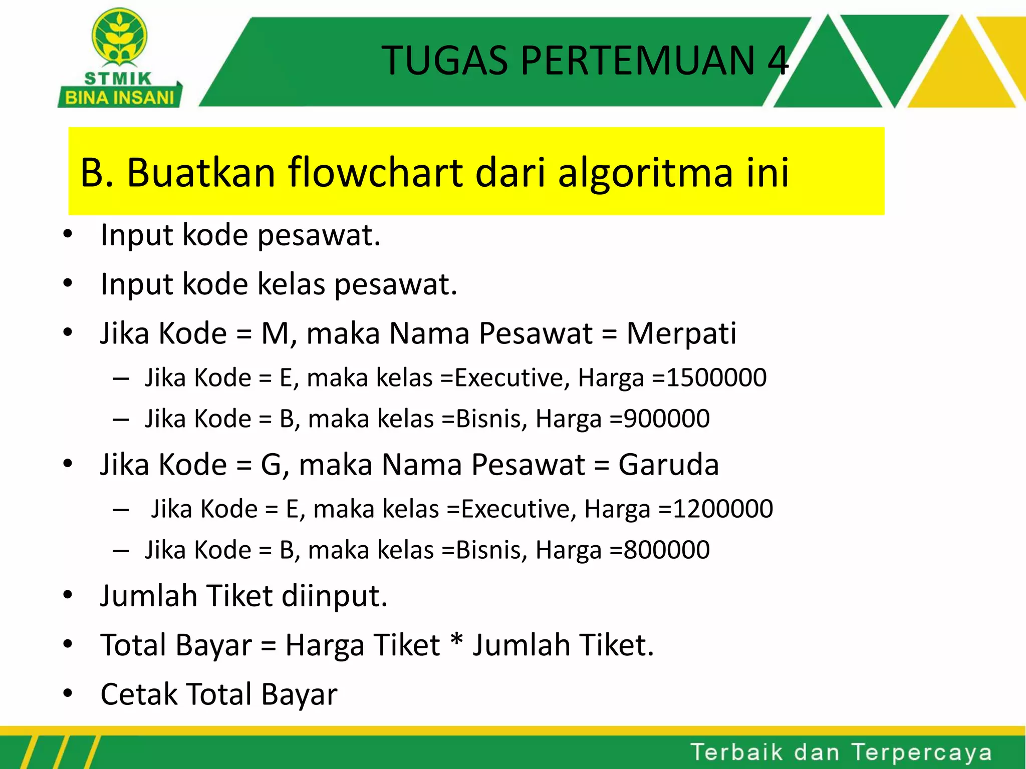 • Input kode pesawat.
• Input kode kelas pesawat.
• Jika Kode = M, maka Nama Pesawat = Merpati
– Jika Kode = E, maka kelas =Executive, Harga =1500000
– Jika Kode = B, maka kelas =Bisnis, Harga =900000
• Jika Kode = G, maka Nama Pesawat = Garuda
– Jika Kode = E, maka kelas =Executive, Harga =1200000
– Jika Kode = B, maka kelas =Bisnis, Harga =800000
• Jumlah Tiket diinput.
• Total Bayar = Harga Tiket * Jumlah Tiket.
• Cetak Total Bayar
B. Buatkan flowchart dari algoritma ini
TUGAS PERTEMUAN 4
 