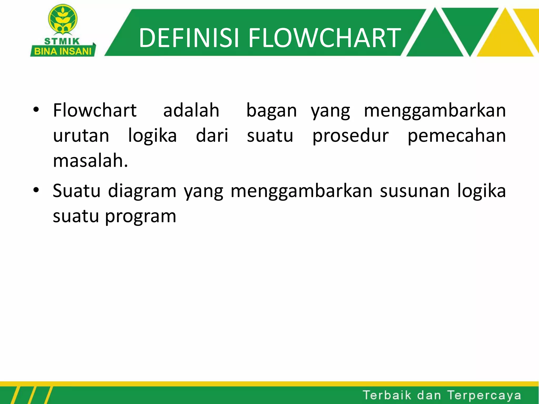 DEFINISI FLOWCHART
• Flowchart adalah bagan yang menggambarkan
urutan logika dari suatu prosedur pemecahan
masalah.
• Suatu diagram yang menggambarkan susunan logika
suatu program
 