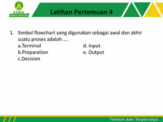 1. Simbol flowchart yang digunakan sebagai awal dan akhir
suatu proses adalah ….
a.Terminal d. Input
b.Preparation e. Output
c.Decision
Latihan Pertemuan 4
 