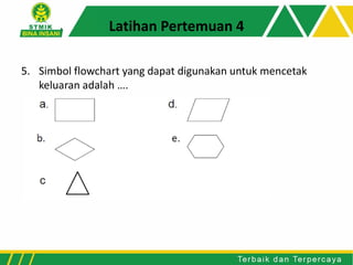 Latihan Pertemuan 4
5. Simbol flowchart yang dapat digunakan untuk mencetak
keluaran adalah ….
 