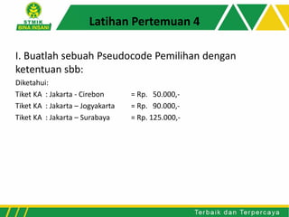 I. Buatlah sebuah Pseudocode Pemilihan dengan
ketentuan sbb:
Diketahui:
Tiket KA : Jakarta - Cirebon = Rp. 50.000,-
Tiket KA : Jakarta – Jogyakarta = Rp. 90.000,-
Tiket KA : Jakarta – Surabaya = Rp. 125.000,-
Latihan Pertemuan 4
 