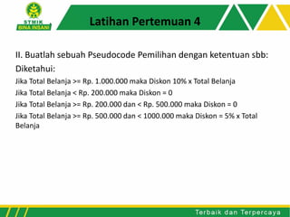 II. Buatlah sebuah Pseudocode Pemilihan dengan ketentuan sbb:
Diketahui:
Jika Total Belanja >= Rp. 1.000.000 maka Diskon 10% x Total Belanja
Jika Total Belanja < Rp. 200.000 maka Diskon = 0
Jika Total Belanja >= Rp. 200.000 dan < Rp. 500.000 maka Diskon = 0
Jika Total Belanja >= Rp. 500.000 dan < 1000.000 maka Diskon = 5% x Total
Belanja
Latihan Pertemuan 4
 