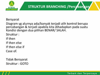 STRUKTUR BRANCHING /Percabangan
Bersyarat
Diagram yg alurnya ada/banyak terjadi alih kontrol berupa
percabangan & terjadi apabila kita dihadapkan pada suatu
Kondisi dengan dua pilihan BENAR/ SALAH.
Struktur :
If then
If then else
If then else if
Case of.
Tidak Bersyarat
Struktur : GOTO
 