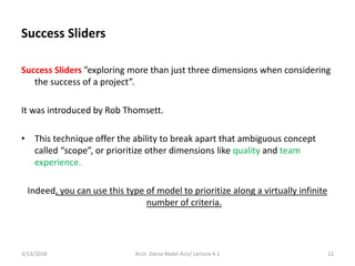 Success Sliders
Success Sliders ”exploring more than just three dimensions when considering
the success of a project”.
It was introduced by Rob Thomsett.
• This technique offer the ability to break apart that ambiguous concept
called “scope”, or prioritize other dimensions like quality and team
experience.
Indeed, you can use this type of model to prioritize along a virtually infinite
number of criteria.
3/13/2018 Arch. Dania Abdel-Aziz/ Lecture 4.1 12
 