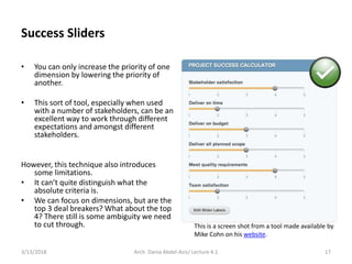 • You can only increase the priority of one
dimension by lowering the priority of
another.
• This sort of tool, especially when used
with a number of stakeholders, can be an
excellent way to work through different
expectations and amongst different
stakeholders.
However, this technique also introduces
some limitations.
• It can’t quite distinguish what the
absolute criteria is.
• We can focus on dimensions, but are the
top 3 deal breakers? What about the top
4? There still is some ambiguity we need
to cut through.
3/13/2018 Arch. Dania Abdel-Aziz/ Lecture 4.1 17
Success Sliders
This is a screen shot from a tool made available by
Mike Cohn on his website.
 