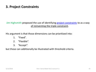 3. Project Constraints
Jim Highsmith proposed the use of identifying project constraints to as a way
of reinventing the triple constraint.
His argument is that those dimensions can be prioritized into:
1. “Fixed”.
2. “Flexible”.
3. “Accept”.
but those can additionally be illustrated with threshold criteria.
3/13/2018 Arch. Dania Abdel-Aziz/ Lecture 4.1 19
 