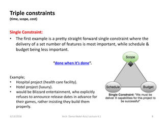 Single Constraint:
• The first example is a pretty straight forward single constraint where the
delivery of a set number of features is most important, while schedule &
budget being less important.
3/13/2018 Arch. Dania Abdel-Aziz/ Lecture 4.1 8
Example;
• Hospital project (health care facility).
• Hotel project (luxury).
• would be Blizzard entertainment, who explicitly
refuses to announce release dates in advance for
their games, rather insisting they build them
properly.
Triple constraints
(time, scope, cost)
“done when it’s done“.
 