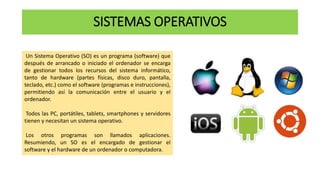 SISTEMAS OPERATIVOS
Un Sistema Operativo (SO) es un programa (software) que
después de arrancado o iniciado el ordenador se encarga
de gestionar todos los recursos del sistema informático,
tanto de hardware (partes físicas, disco duro, pantalla,
teclado, etc.) como el software (programas e instrucciones),
permitiendo así la comunicación entre el usuario y el
ordenador.
Todos las PC, portátiles, tablets, smartphones y servidores
tienen y necesitan un sistema operativo.
Los otros programas son llamados aplicaciones.
Resumiendo, un SO es el encargado de gestionar el
software y el hardware de un ordenador o computadora.
 