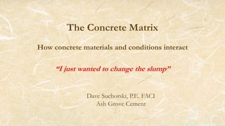 The Concrete Matrix
How concrete materials and conditions interact
“I just wanted to change the slump”
Dave Suchorski, P.E. FACI
Ash Grove Cement
 