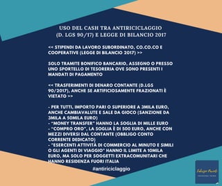 USO DEL CASH TRA ANTIRICICLAGGIO
(D. LGS 90/17) E LEGGE DI BILANCIO 2017
<< STIPENDI DA LAVORO SUBORDINATO, CO.CO.CO E
COOPERATIVE (LEGGE DI BILANCIO 2017) >>
SOLO TRAMITE BONIFICO BANCARIO, ASSEGNO O PRESSO
UNO SPORTELLO DI TESORERIA OVE SONO PRESENTI I
MANDATI DI PAGAMENTO
<< TRASFERIMENTI DI DENARO CONTANTE (D.LGS
90/2017), ANCHE SE ARTIFICIOSAMENTE FRAZIONATI È
VIETATO >>
- PER TUTTI, IMPORTO PARI O SUPERIORE A 3MILA EURO,
ANCHE CAMBIAVALUTE E SALE DA GIOCO (SANZIONE DA
3MILA A 50MILA EURO)
- “MONEY TRANSFER” HANNO LA SOGLIA DI MILLE EURO
- “COMPRO ORO”, LA SOGLIA È DI 500 EURO, ANCHE CON
MEZZI DIVERSI DAL CONTANTE (OBBLIGO CONTO
CORRENTE DEDICATO)
- "ESERCENTI ATTIVITÀ DI COMMERCIO AL MINUTO E SIMILI
O GLI AGENTI DI VIAGGIO" HANNO IL LIMITE A 10MILA
EURO, MA SOLO PER SOGGETTI EXTRACOMUNITARI CHE
HANNO RESIDENZA FUORI ITALIA
#antiriciclaggio
 