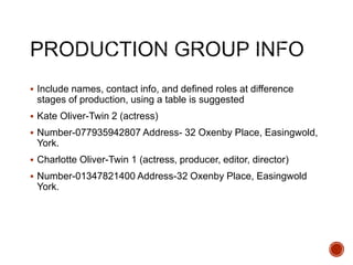  Include names, contact info, and defined roles at difference
stages of production, using a table is suggested
 Kate Oliver-Twin 2 (actress)
 Number-077935942807 Address- 32 Oxenby Place, Easingwold,
York.
 Charlotte Oliver-Twin 1 (actress, producer, editor, director)
 Number-01347821400 Address-32 Oxenby Place, Easingwold
York.
 