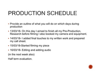  Provide an outline of what you will do on which days during
production
 13/03/18- On this day I aimed to finish all my Pre-Production,
Research before filming I also booked my camera and equipment.
 14/03/18- I added final touches to my written work and prepared
my call sheet.
 15/03/18-Started filming my piece
 16/03/18- Editing and adding audio
(in the next week also)
Half term evaluation.
 