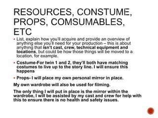  List, explain how you’ll acquire and provide an overview of
anything else you’ll need for your production – this is about
anything that isn’t cast, crew, technical equipment and
locations, but could be how those things will be moved to a
location, for example.
 Costume-For twin 1 and 2, they’ll both have matching
costumes to live up to the story line. I will ensure this
happens
 Props- I will place my own personal mirror in place.
My own wardrobe will also be used for filming.
The only thing I will put in place is the mirror within the
wardrobe, I will be assisted by my cast and crew for help with
this to ensure there is no health and safety issues.
 