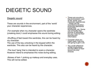  These are sounds in
the environment, part
of the ‘world’ your
character experiences
– these can be
recorded on location,
produced afterwards
using foley
techniques, etc. Some
use of royalty free
sounds is permitted,
but you must list their
sources and
information
 Consider what you
might need, how you
are going to get it, etc
 You could reference
similar productions
and the effect of their
sound mix and
choices
Diegetic sound
These are sounds in the environment, part of the ‘world’
your character experiences.
-For example when my character opens the wardrobe
(creaking door) I could emphasise this sound during editing.
-Shuffling of feet toward the wardrobe, this can be heard by
my character.
The use of the key unlocking in the keypad within the
wardrobe. This also can be heard by the character.
-The loud ‘bang’ that is intended to scare a character.
However intend to emphasise this noise during editing.
-Noises of twin 1 picking up makeup and everyday uses.
This will not be edited.
 