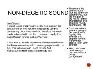  These are the
sounds/audio
that the audience
experiences, but
are not part of
the ‘world’ of the
character[s], this
could be music,
sound cues, etc
 Consider where
you are going to
get these, only
royalty free
sources and
original content
is permitted –
please track your
sources
 You could also
produce your
own soundtrack
using
garageband
Non-Diegetic
-I intend to use creepy/scary royalty free music in the
back ground of my short film. I decided to use this
because my piece is non-scripted therefore the music
needs to be suited to the film. I can reach royalty free
music through forums such as YouTube.
-I also want to include my own sound effects/and music
that I have created myself. I can use garage band to do
this. This will also mean I don’t have to find
music/sound effects that are not royalty free.
 