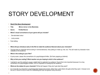  Short Film Story Development
 Title Mirror mirror in the Wardrobe.
 Genre Thriller/Horror
 What 3 visual conventions of your genre will you include?
 . De-saturated colour
 . Jump scares
 Fast editing

 What will you introduce early in the film to make the audience like/care about your character?
 The fact that my character will be acting in normal behaviour, like putting on make up, hair, etc. This will make my character more
relatable to the audience.
 What is the ending to your film?
 A jump scare, classic the conventions of a psychological thriller. (Evil twin popping up behind)
 Why is that your ending? What reaction are you hoping to elicit in the audience?
 I wanted to use this ending to cause a slight twist to captivate my audience I found this to be important because it is a key
convention of a psychological thrillers, So it is important to scare/jump the audience.
 What are the stakes for your character? What will happen if they don’t get what they want?
 It is more like my character is psychologically teased and scared, rather than a plot where she gets what they want. I choose to do
this as it I found it to be a more of a interesting plot than the generic story structure.

 
