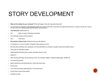 What are the stakes for your character? What will happen if they don’t get what they want?
 It is more like my character is psychologically teased and scared, rather than a plot where she gets what they want. I choose to do this as it I found
it to be a more of a interesting plot than the generic story structure.
 3 Act Structure; Define each act
 Act 1 Make up scene, Wardrobe is harmless.
 Act 2 Strange noises to entice audience
 Act 3 Final scare.
 Dan Harmon’s Story Circle: Reference how your film follows it
 A character is in a zone of comfort- Character doing makeup in home.
 But they want something- Not necessarily, and that potentially my character is caught of guard with gradual scares.
 They enter an unfamiliar situation
 Whilst walking off hearing scary noises. (Increases tension more)
 Adapt to it
 After checking wardrobe, seeing nothing to harm, my character adapts to reality/normality again. (Walks off)
 Find what they wanted
 Opens wardrobe to see demented twin. (obviously scares twin)
 Pay its price
 Turns around and sees demented twin. For the final scare
 And go back to where they started
 Finishes on scare
 