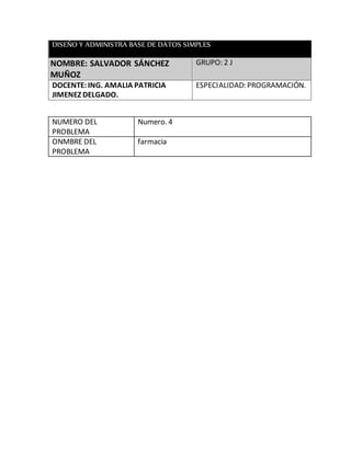 DISEÑO Y ADMINISTRA BASE DE DATOS SIMPLES
NOMBRE: SALVADOR SÁNCHEZ
MUÑOZ
GRUPO: 2 J
DOCENTE:ING. AMALIA PATRICIA
JIMENEZ DELGADO.
ESPECIALIDAD: PROGRAMACIÓN.
NUMERO DEL
PROBLEMA
Numero. 4
ONMBRE DEL
PROBLEMA
farmacia
 