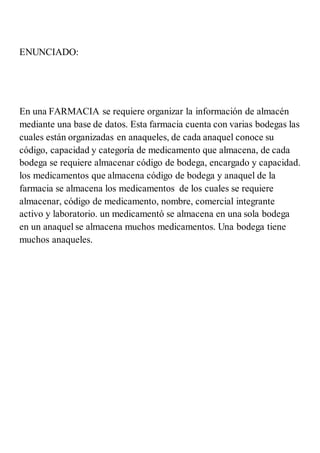 ENUNCIADO:
En una FARMACIA se requiere organizar la información de almacén
mediante una base de datos. Esta farmacia cuenta con varias bodegas las
cuales están organizadas en anaqueles, de cada anaquel conoce su
código, capacidad y categoría de medicamento que almacena, de cada
bodega se requiere almacenar código de bodega, encargado y capacidad.
los medicamentos que almacena código de bodega y anaquel de la
farmacia se almacena los medicamentos de los cuales se requiere
almacenar, código de medicamento, nombre, comercial integrante
activo y laboratorio. un medicamentó se almacena en una sola bodega
en un anaquel se almacena muchos medicamentos. Una bodega tiene
muchos anaqueles.