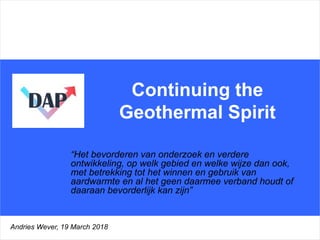 Continuing the
Geothermal Spirit
“Het bevorderen van onderzoek en verdere
ontwikkeling, op welk gebied en welke wijze dan ook,
met betrekking tot het winnen en gebruik van
aardwarmte en al het geen daarmee verband houdt of
daaraan bevorderlijk kan zijn”
Andries Wever, 19 March 2018
 