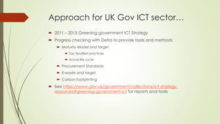Approach for UK Gov ICT sector…
 2011 – 2015 Greening government ICT Strategy
 Progress checking with Defra to provide t...