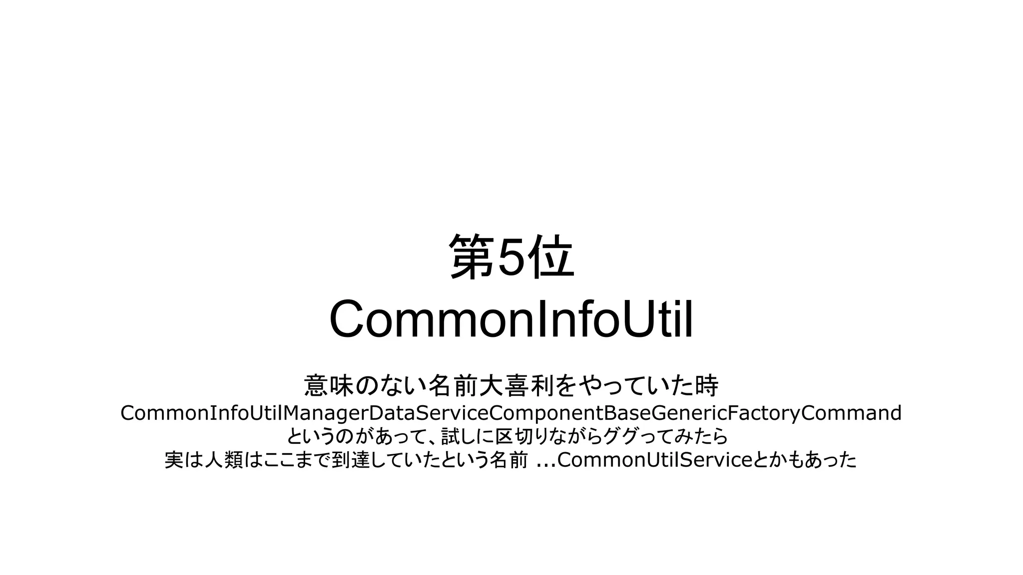 第5位
CommonInfoUtil
意味のない名前大喜利をやっていた時
CommonInfoUtilManagerDataServiceComponentBaseGenericFactoryCommand
というのがあって、試しに区切りながらググってみたら
実は人類はここまで到達していたという名前 ...CommonUtilServiceとかもあった
 