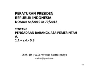 1/66
PERATURAN PRESIDEN
REPUBLIK INDONESIA
NOMOR 54/2010 Jo 70/2012
TENTANG
PENGADAAN BARANG/JASA PEMERINTAH
A.
1.1 – s.d.- 5.3
Oleh: Dr Ir A.Sarwiyana Sastratenaya
awieks@gmail.com
 