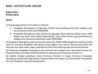 BAB I. KETENTUAN UMUM
11/66
Bagian Kedua
Ruang Lingkup
Pasal 2
(1) Ruang lingkup Peraturan Presiden ini meliputi:
a. Pengadaan Barang/Jasa di lingkungan K/L/D/I yang pembiayaannya baik sebagian atau
seluruhnya bersumber dari APBN/APBD.
b. Pengadaan Barang/Jasa untuk investasi di lingkungan Bank Indonesia, Badan Hukum Milik
Negara dan Badan Usaha Milik Negara/Badan Usaha Milik Daerah yang pembiayaannya
sebagian atau seluruhnya dibebankan pada APBN/APBD.
(2) Pengadaan Barang/Jasa yang dananya bersumber dari APBN/ APBD sebagaimana dimaksud pada
ayat (1), mencakup Pengadaan Barang/Jasa yang sebagian atau seluruh dananya bersumber dari
pinjaman atau hibah dalam negeri yang diterima oleh Pemerintah dan/atau Pemerintah Daerah.
(3) Ketentuan Pengadaan Barang/Jasa yang dananya baik sebagian atau seluruhnya berasal dari
Pinjaman/Hibah Luar Negeri (PHLN) berpedoman pada ketentuan Peraturan Presiden ini.
(4) Apabila terdapat perbedaan antara Peraturan Presiden ini dengan ketentuan Pengadaan
Barang/Jasa yang berlaku bagi pemberi Pinjaman/Hibah Luar Negeri, para pihak dapat menyepakati
tata cara Pengadaan yang akan dipergunakan.
 