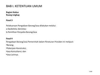 BAB I. KETENTUAN UMUM
12/66
Bagian Kedua
Ruang Lingkup
Pasal 3
Pelaksanaan Pengadaan Barang/Jasa dilakukan melalui:
a.Swakelola; dan/atau
b.Pemilihan Penyedia Barang/Jasa
Pasal 4
Pengadaan Barang/Jasa Pemerintah dalam Peraturan Presiden ini meliputi:
•Barang;
•Pekerjaan Konstruksi;
•Jasa Konsultansi; dan
•Jasa Lainnya.
 
