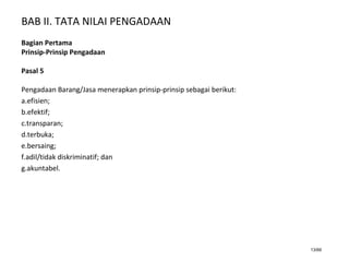 BAB II. TATA NILAI PENGADAAN
13/66
Bagian Pertama
Prinsip-Prinsip Pengadaan
Pasal 5
Pengadaan Barang/Jasa menerapkan prinsip-prinsip sebagai berikut:
a.efisien;
b.efektif;
c.transparan;
d.terbuka;
e.bersaing;
f.adil/tidak diskriminatif; dan
g.akuntabel.
 