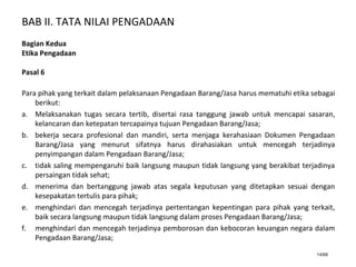 BAB II. TATA NILAI PENGADAAN
14/66
Bagian Kedua
Etika Pengadaan
Pasal 6
Para pihak yang terkait dalam pelaksanaan Pengadaan Barang/Jasa harus mematuhi etika sebagai
berikut:
a. Melaksanakan tugas secara tertib, disertai rasa tanggung jawab untuk mencapai sasaran,
kelancaran dan ketepatan tercapainya tujuan Pengadaan Barang/Jasa;
b. bekerja secara profesional dan mandiri, serta menjaga kerahasiaan Dokumen Pengadaan
Barang/Jasa yang menurut sifatnya harus dirahasiakan untuk mencegah terjadinya
penyimpangan dalam Pengadaan Barang/Jasa;
c. tidak saling mempengaruhi baik langsung maupun tidak langsung yang berakibat terjadinya
persaingan tidak sehat;
d. menerima dan bertanggung jawab atas segala keputusan yang ditetapkan sesuai dengan
kesepakatan tertulis para pihak;
e. menghindari dan mencegah terjadinya pertentangan kepentingan para pihak yang terkait,
baik secara langsung maupun tidak langsung dalam proses Pengadaan Barang/Jasa;
f. menghindari dan mencegah terjadinya pemborosan dan kebocoran keuangan negara dalam
Pengadaan Barang/Jasa;
 