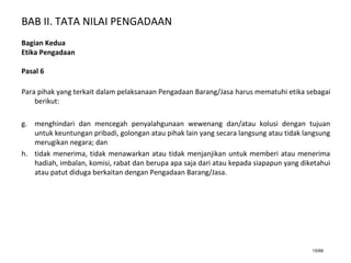 BAB II. TATA NILAI PENGADAAN
15/66
Bagian Kedua
Etika Pengadaan
Pasal 6
Para pihak yang terkait dalam pelaksanaan Pengadaan Barang/Jasa harus mematuhi etika sebagai
berikut:
g. menghindari dan mencegah penyalahgunaan wewenang dan/atau kolusi dengan tujuan
untuk keuntungan pribadi, golongan atau pihak lain yang secara langsung atau tidak langsung
merugikan negara; dan
h. tidak menerima, tidak menawarkan atau tidak menjanjikan untuk memberi atau menerima
hadiah, imbalan, komisi, rabat dan berupa apa saja dari atau kepada siapapun yang diketahui
atau patut diduga berkaitan dengan Pengadaan Barang/Jasa.
 