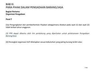 BAB III.
PARA PIHAK DALAM PENGADAAN BARANG/JASA
17/66
Bagian Pertama
Organisasi Pengadaan
Pasal 7
(2a) Pengangkatan dan pemberhentian Pejabat sebagaimana disebut pada ayat (1) dan ayat (2)
tidak terikat tahun anggaran.
(3) PPK dapat dibantu oleh tim pendukung yang diperlukan untuk pelaksanaan Pengadaan
Barang/Jasa.
(4) Perangkat organisasi ULP ditetapkan sesuai kebutuhan yang paling kurang terdiri atas:
 