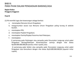BAB III.
PARA PIHAK DALAM PENGADAAN BARANG/JASA
18/66
Bagian Kedua
Pengguna Anggaran
Pasal 8
(1) PA memiliki tugas dan kewenangan sebagai berikut:
a. menetapkan Rencana Umum Pengadaan;
b. mengumumkan secara luas Rencana Umum Pengadaan paling kurang di website
K/L/D/I;
c. menetapkan PPK;
d. menetapkan Pejabat Pengadaan;
e. menetapkan Panitia/Pejabat Penerima Hasil Pekerjaan;
f. menetapkan:
1) pemenang pada Pelelangan atau penyedia pada Penunjukan Langsung untuk paket
Pengadaan Barang/Pekerjaan Konstruksi/Jasa Lainnya dengan nilai diatas
Rp100.000.000.000,00 (seratus miliar rupiah); atau
2) pemenang pada Seleksi atau penyedia pada Penunjukan Langsung untuk paket
Pengadaan Jasa Konsultansi dengan nilai diatas Rp10.000.000.000,00 (sepuluh miliar
rupiah).
 
